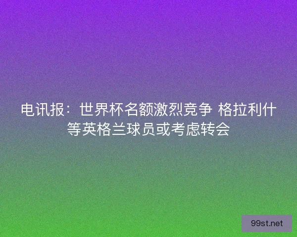 电讯报：世界杯名额激烈竞争 格拉利什等英格兰球员或考虑转会