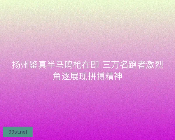 扬州鉴真半马鸣枪在即 三万名跑者激烈角逐展现拼搏精神