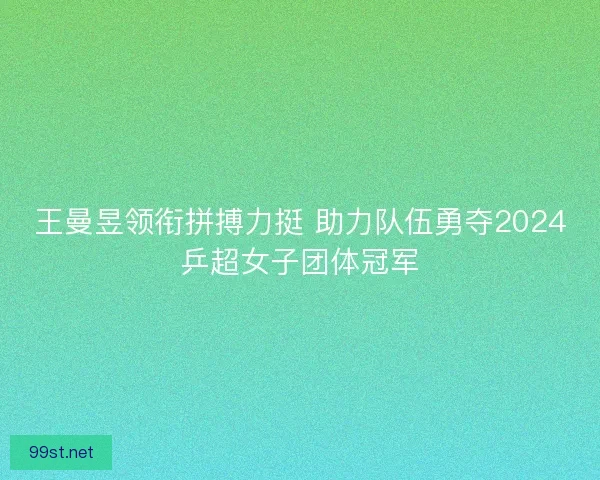 王曼昱领衔拼搏力挺 助力队伍勇夺2024乒超女子团体冠军