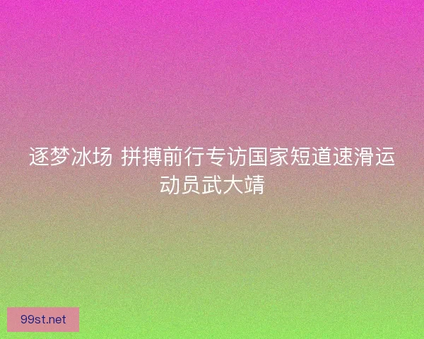 逐梦冰场 拼搏前行专访国家短道速滑运动员武大靖