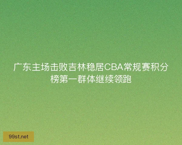 广东主场击败吉林稳居CBA常规赛积分榜第一群体继续领跑