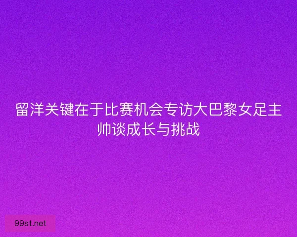 留洋关键在于比赛机会专访大巴黎女足主帅谈成长与挑战