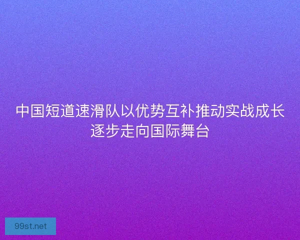中国短道速滑队以优势互补推动实战成长逐步走向国际舞台