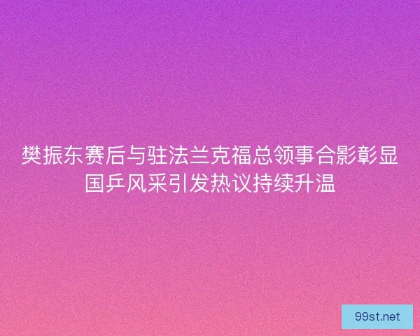 樊振东赛后与驻法兰克福总领事合影彰显国乒风采引发热议持续升温