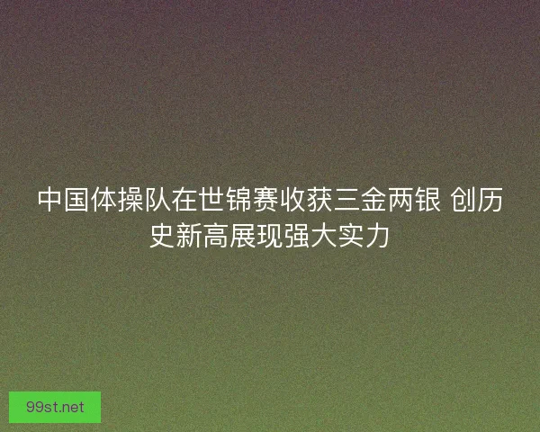 中国体操队在世锦赛收获三金两银 创历史新高展现强大实力 中国体操队在世锦赛收获三金两银 创历史新高展现强大实力