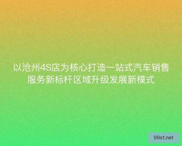 以沧州4S店为核心打造一站式汽车销售服务新标杆区域升级发展新模式 以沧州4S店为核心打造一站式汽车销售服务新标杆区域升级发展新模式