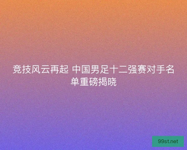 竞技风云再起 中国男足十二强赛对手名单重磅揭晓