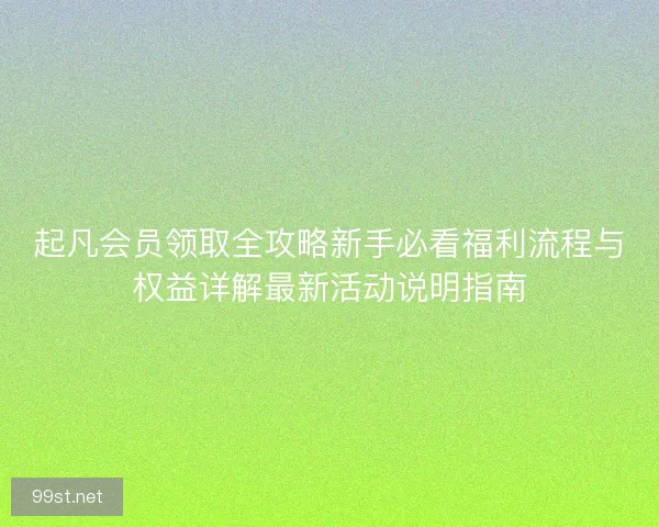 起凡会员领取全攻略新手必看福利流程与权益详解最新活动说明指南