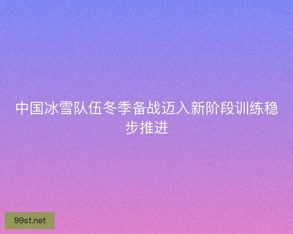 中国冰雪队伍冬季备战迈入新阶段训练稳步推进 中国冰雪队伍冬季备战迈入新阶段训练稳步推进