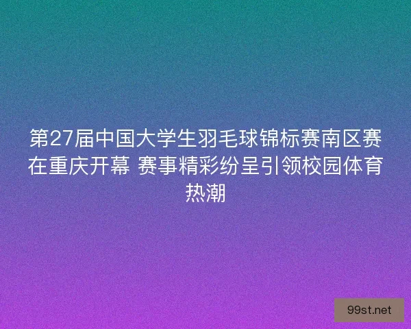 第27届中国大学生羽毛球锦标赛南区赛在重庆开幕 赛事精彩纷呈引领校园体育热潮