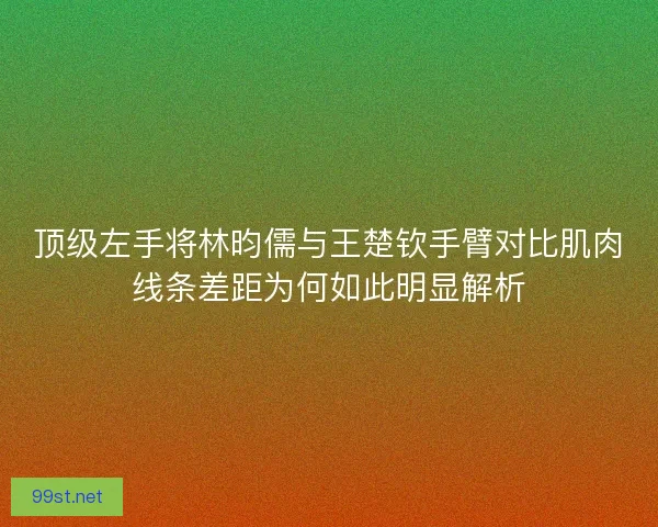 顶级左手将林昀儒与王楚钦手臂对比肌肉线条差距为何如此明显解析