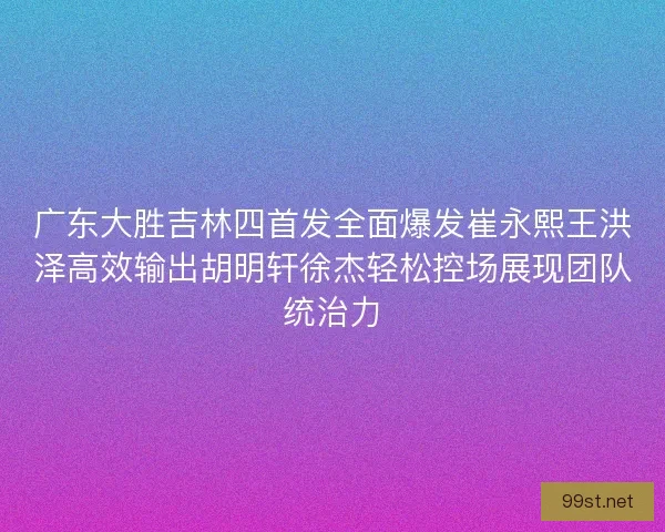 广东大胜吉林四首发全面爆发崔永熙王洪泽高效输出胡明轩徐杰轻松控场展现团队统治力
