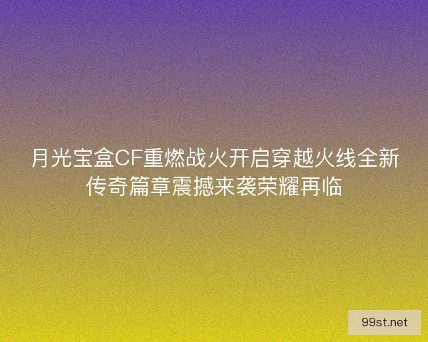 月光宝盒CF重燃战火开启穿越火线全新传奇篇章震撼来袭荣耀再临