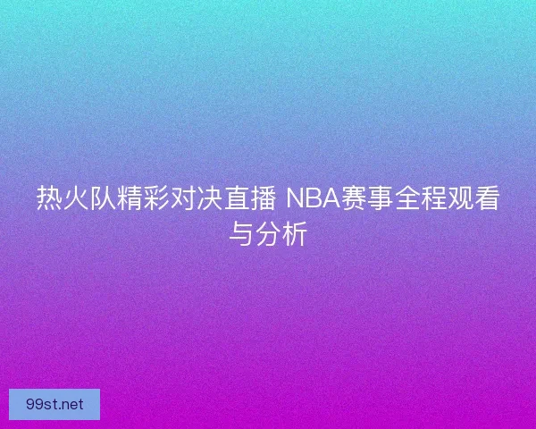 热火队精彩对决直播 NBA赛事全程观看与分析